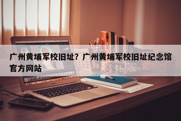 广州黄埔军校旧址？广州黄埔军校旧址纪念馆官方网站
？-第1张图片-绿色百科