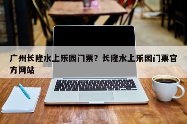 广州长隆水上乐园门票？长隆水上乐园门票官方网站
？